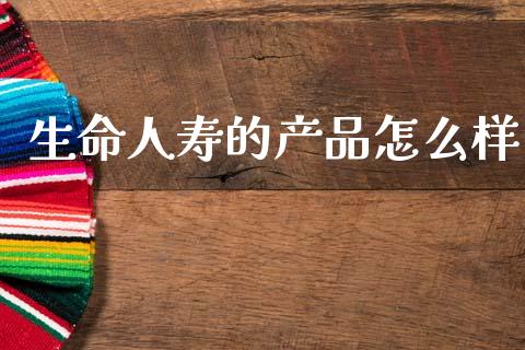 生命人寿的产品怎么样_https://m.fansifence.com_个股行情_第1张