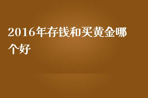 2016年存钱和买黄金哪个好_https://m.fansifence.com_贵金属行情_第1张