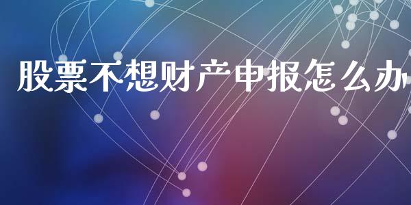 股票不想财产申报怎么办_https://m.fansifence.com_公募基金_第1张