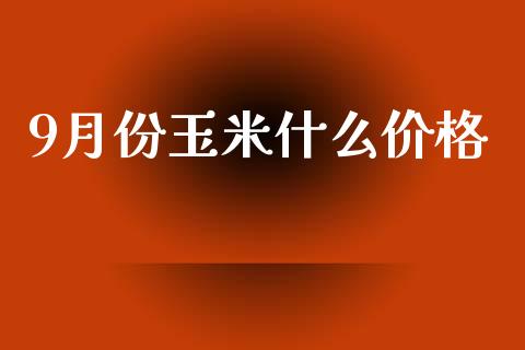 9月份玉米什么价格_https://m.fansifence.com_公募基金_第1张
