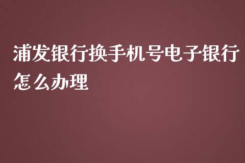 浦发银行换手机号电子银行怎么办理_https://m.fansifence.com_个股行情_第1张