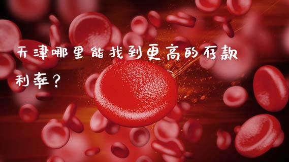 天津哪里能找到更高的存款利率？_https://m.fansifence.com_公募基金_第1张