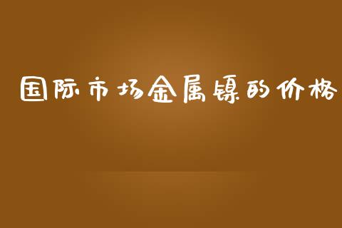 国际市场金属镍的价格_https://m.fansifence.com_个股行情_第1张