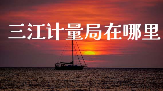 三江计量局在哪里_https://m.fansifence.com_贵金属行情_第1张