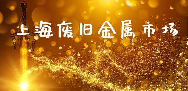 上海废旧金属市场_https://m.fansifence.com_贵金属行情_第1张