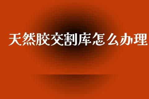 天然胶交割库怎么办理_https://m.fansifence.com_公募基金_第1张