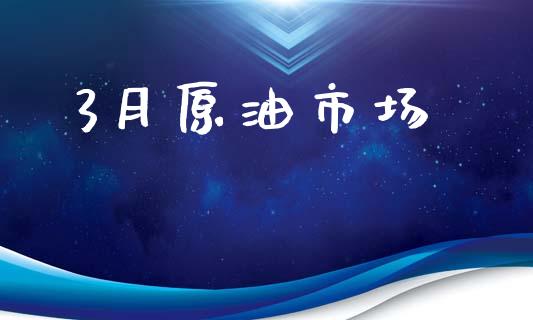 3月原油市场_https://m.fansifence.com_公募基金_第1张