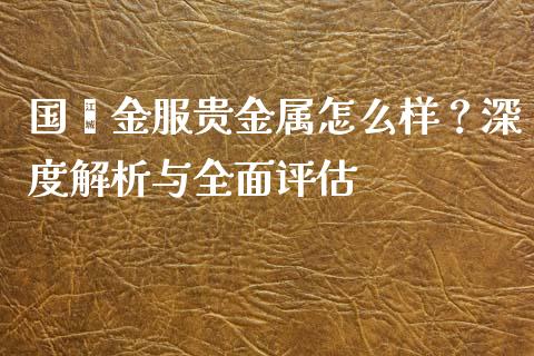 国鑫金服贵金属怎么样？深度解析与全面评估_https://m.fansifence.com_消费金融_第1张