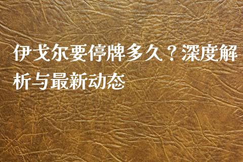 伊戈尔要停牌多久？深度解析与最新动态_https://m.fansifence.com_消费金融_第1张