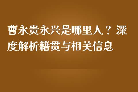 曹永贵永兴是哪里人？ 深度解析籍贯与相关信息_https://m.fansifence.com_消费金融_第1张