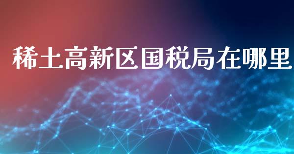 稀土高新区国税局在哪里_https://m.fansifence.com_消费金融_第1张