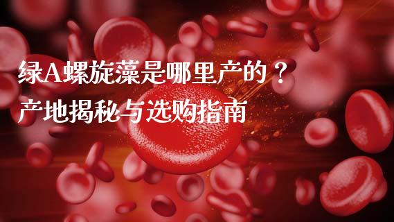 绿A螺旋藻是哪里产的？ 产地揭秘与选购指南_https://m.fansifence.com_公募基金_第1张