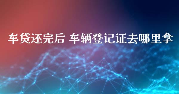 车贷还完后 车辆登记证去哪里拿_https://m.fansifence.com_消费金融_第1张
