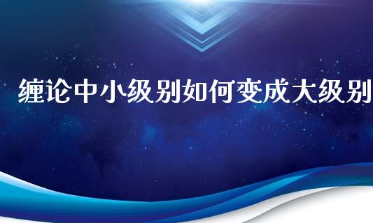 缠论中小级别如何变成大级别_https://m.fansifence.com_个股行情_第1张