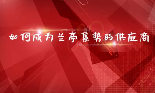 如何成为兰亭集势的供应商_https://m.fansifence.com_个股行情_第1张