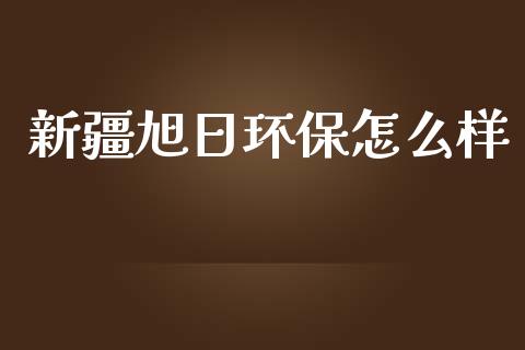 新疆旭日环保怎么样_https://m.fansifence.com_个股行情_第1张