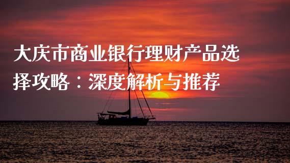 大庆市商业银行理财产品选择攻略：深度解析与推荐_https://m.fansifence.com_个股行情_第1张
