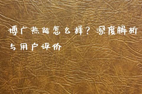 博广热能怎么样？深度解析与用户评价_https://m.fansifence.com_公募基金_第1张