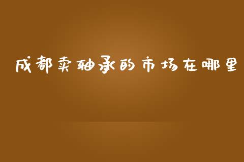 成都卖轴承的市场在哪里_https://m.fansifence.com_消费金融_第1张