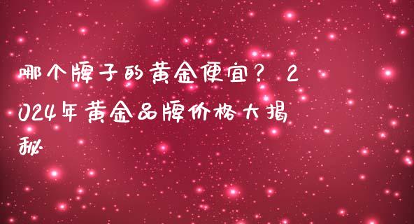 哪个牌子的黄金便宜？ 2024年黄金品牌价格大揭秘_https://m.fansifence.com_消费金融_第1张