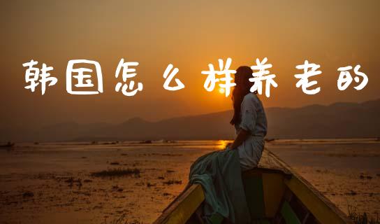 韩国怎么样养老的_https://m.fansifence.com_公募基金_第1张
