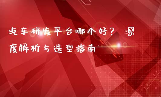 汽车研发平台哪个好？ 深度解析与选型指南_https://m.fansifence.com_个股行情_第1张