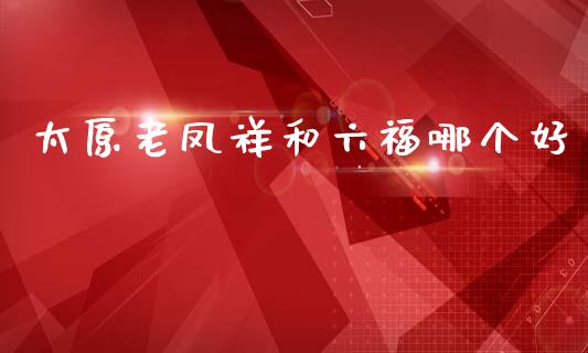 太原老凤祥和六福哪个好_https://m.fansifence.com_个股行情_第1张