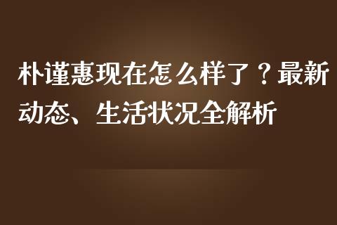 朴谨惠现在怎么样了？最新动态、生活状况全解析_https://m.fansifence.com_贵金属行情_第1张