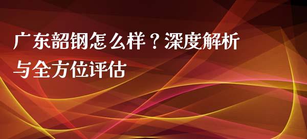 广东韶钢怎么样？深度解析与全方位评估_https://m.fansifence.com_个股行情_第1张