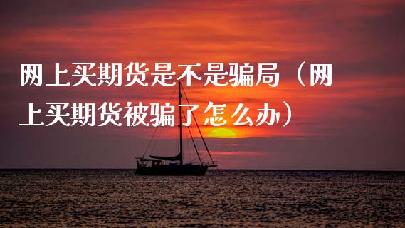 网上买期货是不是骗局（网上买期货被骗了怎么办）_https://m.fansifence.com_贵金属行情_第1张