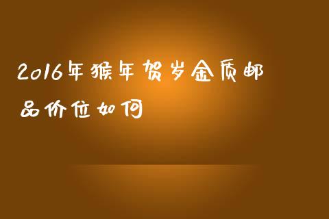 2o16年猴年贺岁金质邮品价位如何_https://m.fansifence.com_消费金融_第1张