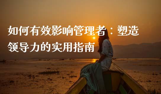 如何有效影响管理者：塑造领导力的实用指南_https://m.fansifence.com_公募基金_第1张
