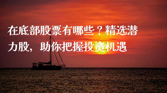 在底部股票有哪些？精选潜力股，助你把握投资机遇_https://m.fansifence.com_贵金属行情_第1张
