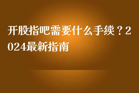 开股指吧需要什么手续？2024最新指南_https://m.fansifence.com_贵金属行情_第1张