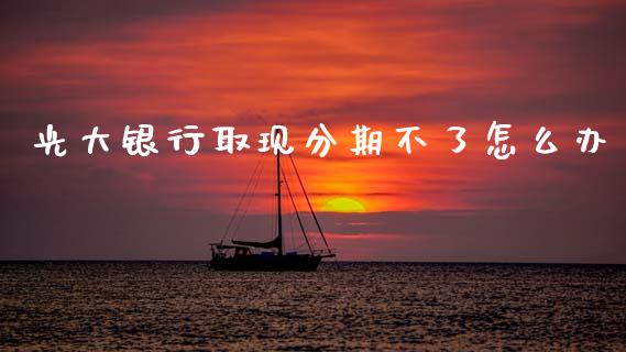 光大银行取现分期不了怎么办_https://m.fansifence.com_消费金融_第1张