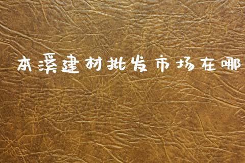 本溪建材批发市场在哪_https://m.fansifence.com_贵金属行情_第1张