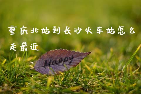 重庆北站到长沙火车站怎么走最近_https://m.fansifence.com_个股行情_第1张