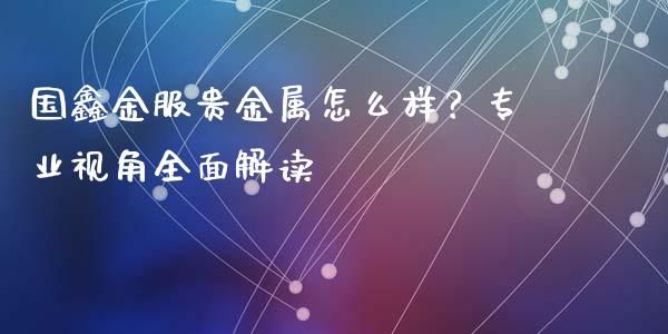 国鑫金服贵金属怎么样？专业视角全面解读_https://m.fansifence.com_消费金融_第1张