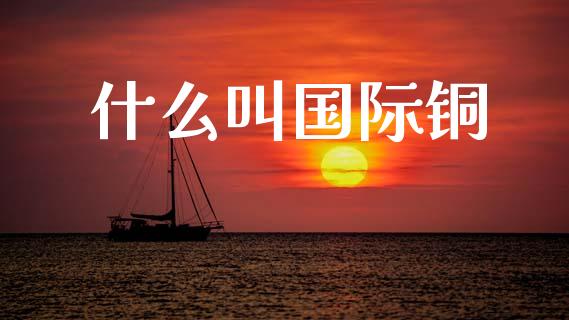 什么叫国际铜_https://m.fansifence.com_公募基金_第1张