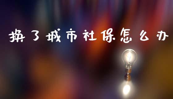 换了城市社保怎么办_https://m.fansifence.com_公募基金_第1张