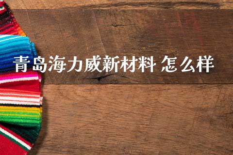 青岛海力威新材料 怎么样_https://m.fansifence.com_个股行情_第1张