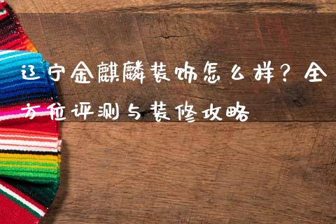 辽宁金麒麟装饰怎么样？全方位评测与装修攻略_https://m.fansifence.com_贵金属行情_第1张