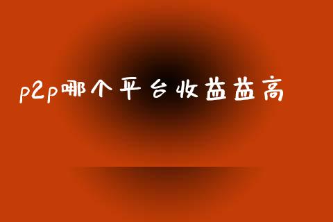 p2p哪个平台收益益高_https://m.fansifence.com_个股行情_第1张