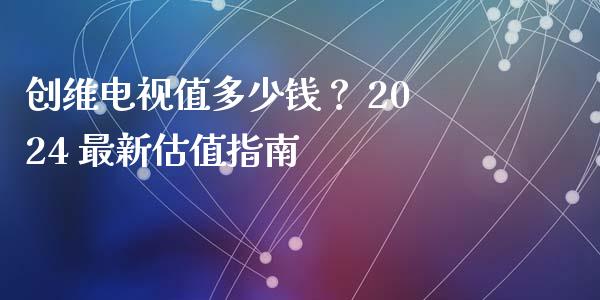 创维电视值多少钱？ 2024 最新估值指南_https://m.fansifence.com_贵金属行情_第1张