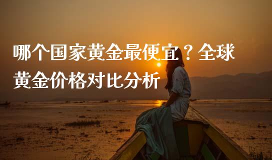哪个国家黄金最便宜？全球黄金价格对比分析_https://m.fansifence.com_个股行情_第1张