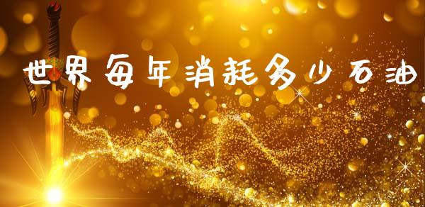 世界每年消耗多少石油_https://m.fansifence.com_消费金融_第1张