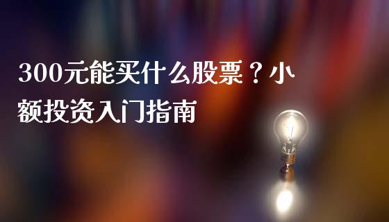 300元能买什么股票?小额投资入门指南_消费金融_第1张_个股行情_消费金融_贵金属行情_公募基金 300元能买什么股票?小额投资入门指南_https://m.fansifence.com_消费金融_第1张