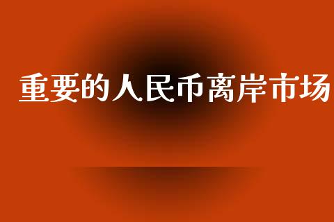 重要的人民币离岸市场_https://m.fansifence.com_个股行情_第1张