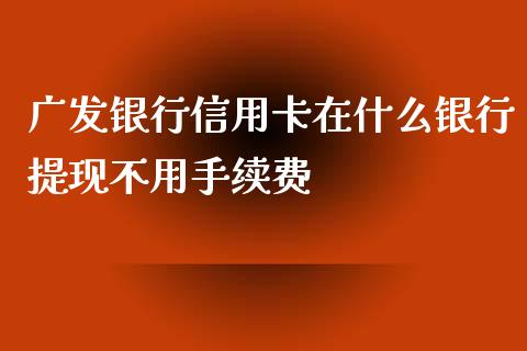 广发银行信用卡在什么银行提现不用手续费_https://m.fansifence.com_公募基金_第1张