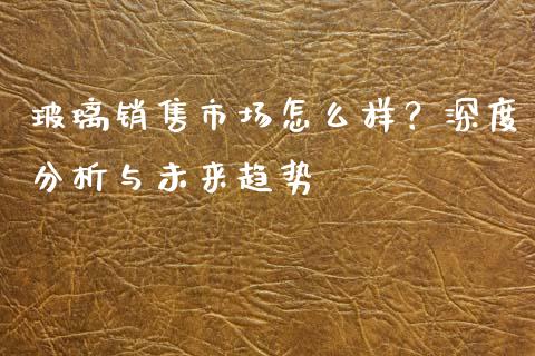 玻璃销售市场怎么样？深度分析与未来趋势_https://m.fansifence.com_个股行情_第1张